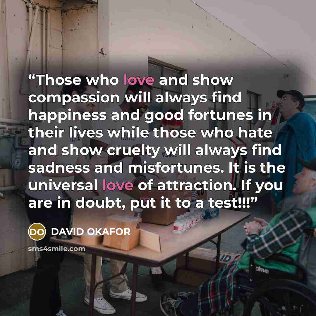 “Those who love and show compassion will always find happiness and good fortunes in their lives while those who hate and show cruelty will always find sadness and misfortunes. It is the universal love of attraction. If you are in doubt, put it to a test!!!” quote by DAVID OKAFOR