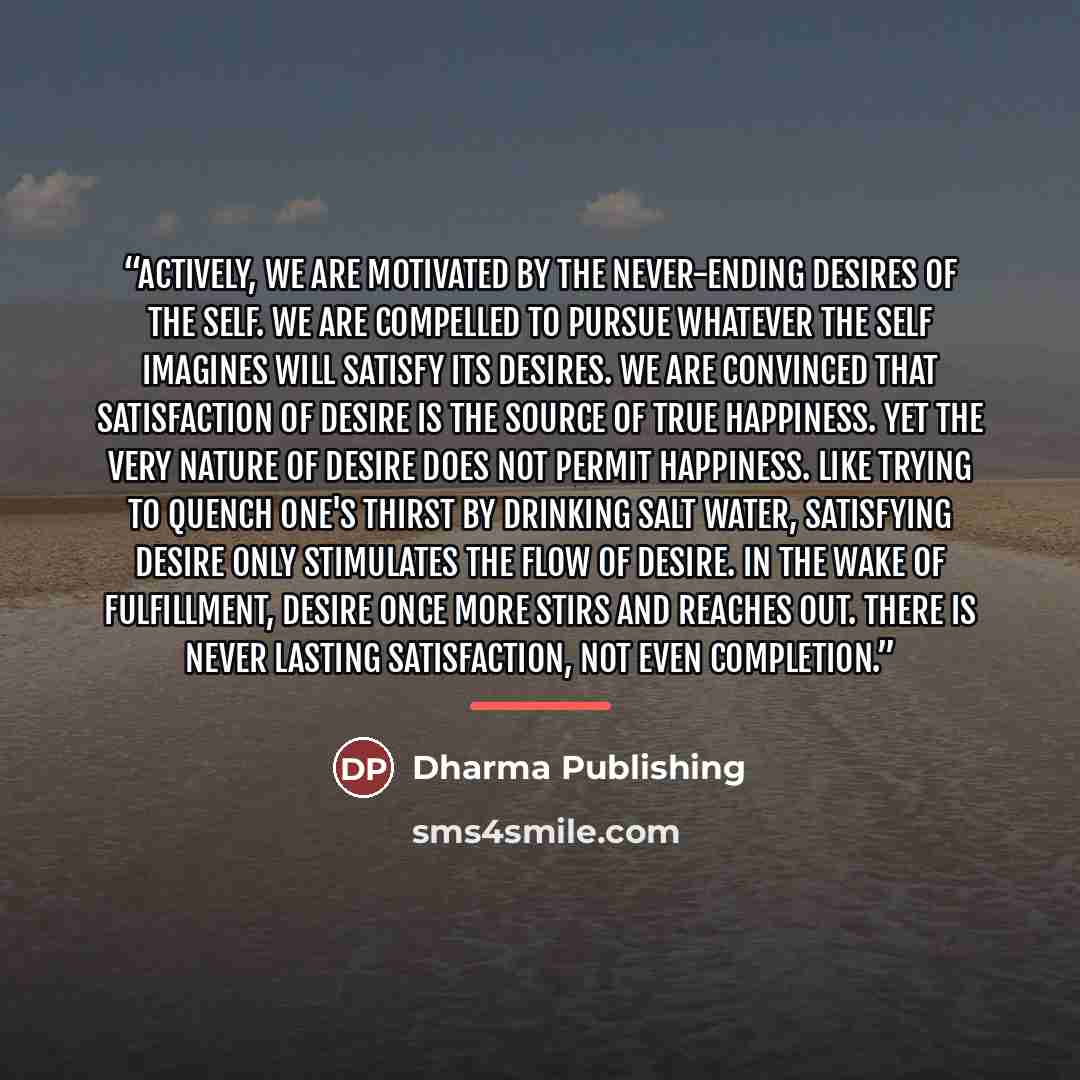 “Actively, we are motivated by the never-ending desires of the self. We are compelled to pursue whatever the self imagines will satisfy its desires. We are convinced that satisfaction of desire is the source of true happiness. Yet the very nature of desire does not permit happiness. Like trying to…” quote by Dharma Publishing