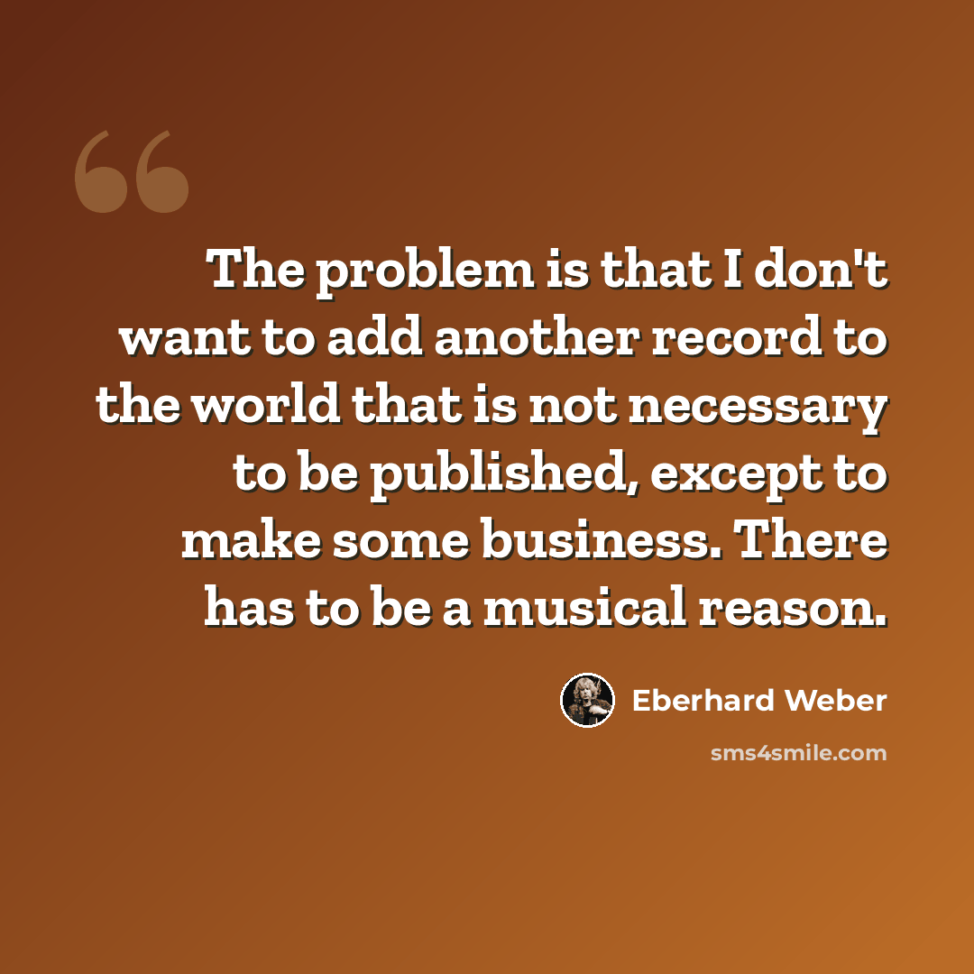 “The problem is that I don't want to add another record to the world that is not necessary to be published, except to make some business. There has to be a musical reason.” quote by Eberhard Weber