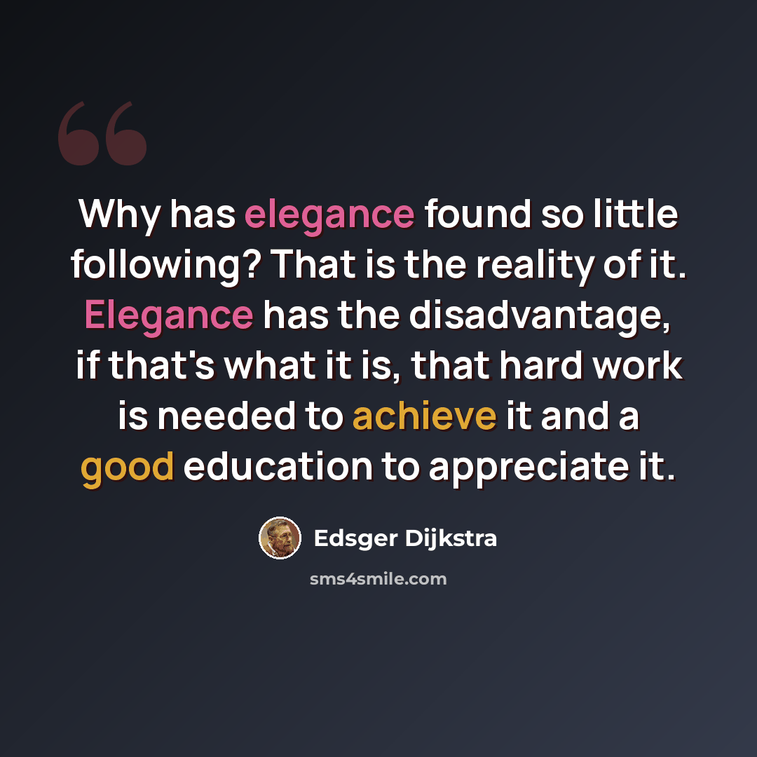 “Why has elegance found so little following? That is the reality of it. Elegance has the disadvantage, if that's what it is, that hard work is needed to achieve it and a good education to appreciate it.” quote by Edsger Dijkstra