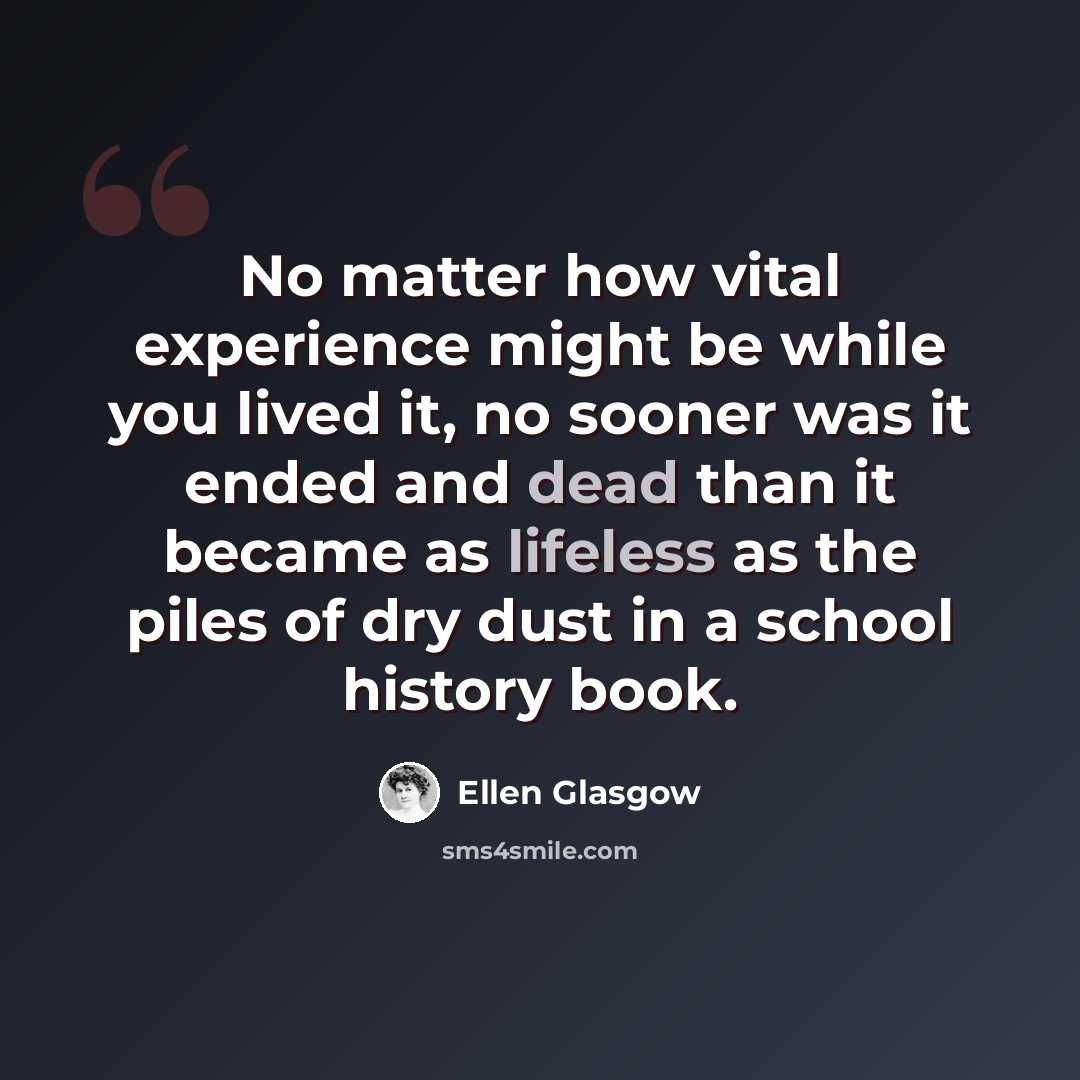 “No matter how vital experience might be while you lived it, no sooner was it ended and dead than it became as lifeless as the piles of dry dust in a school history book.” quote by Ellen Glasgow