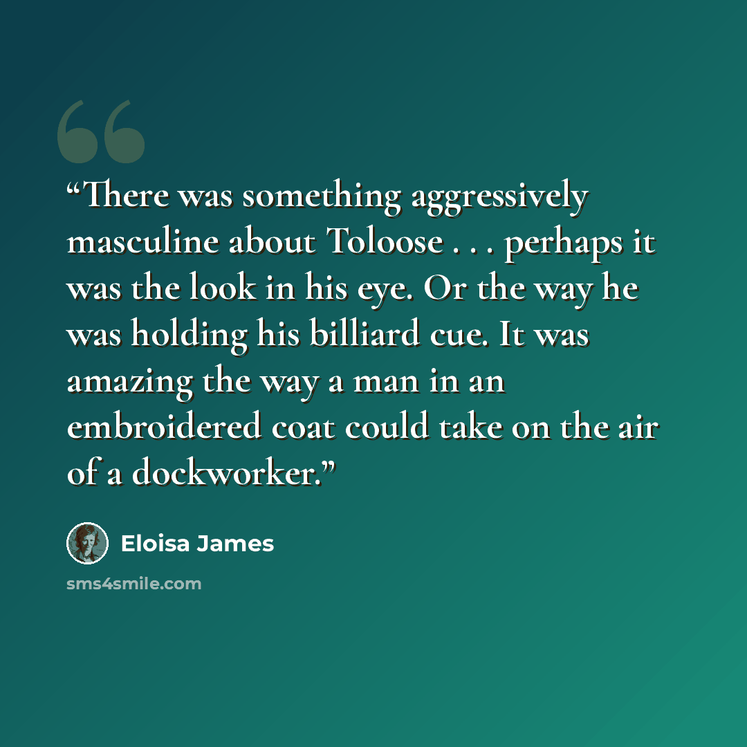 “There was something aggressively masculine about Toloose . . . perhaps it was the look in his eye. Or the way he was holding his billiard cue. It was amazing the way a man in an embroidered coat could take on the air of a dockworker.” quote by Eloisa James