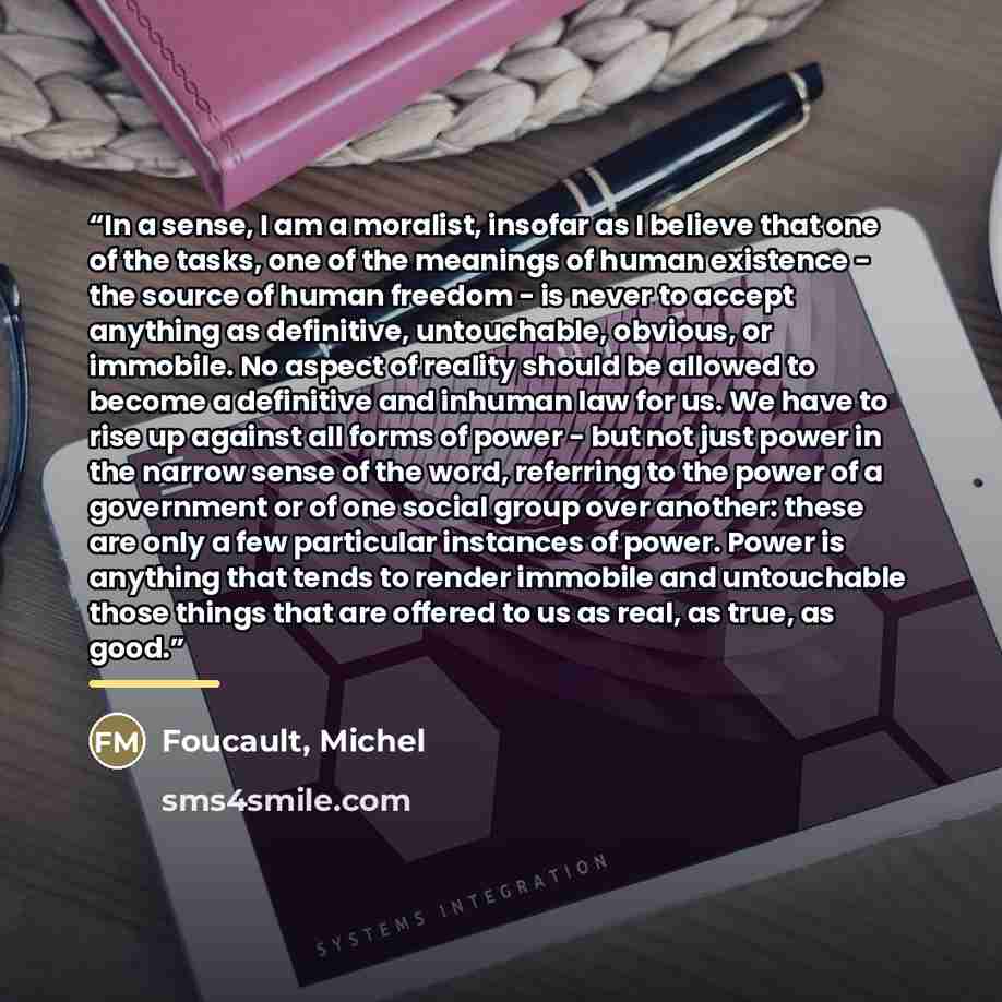 “In a sense, I am a moralist, insofar as I believe that one of the tasks, one of the meanings of human existence - the source of human freedom - is never to accept anything as definitive, untouchable, obvious, or immobile. No aspect of reality should be allowed to become a definitive and inhuman…” quote by Foucault, Michel
