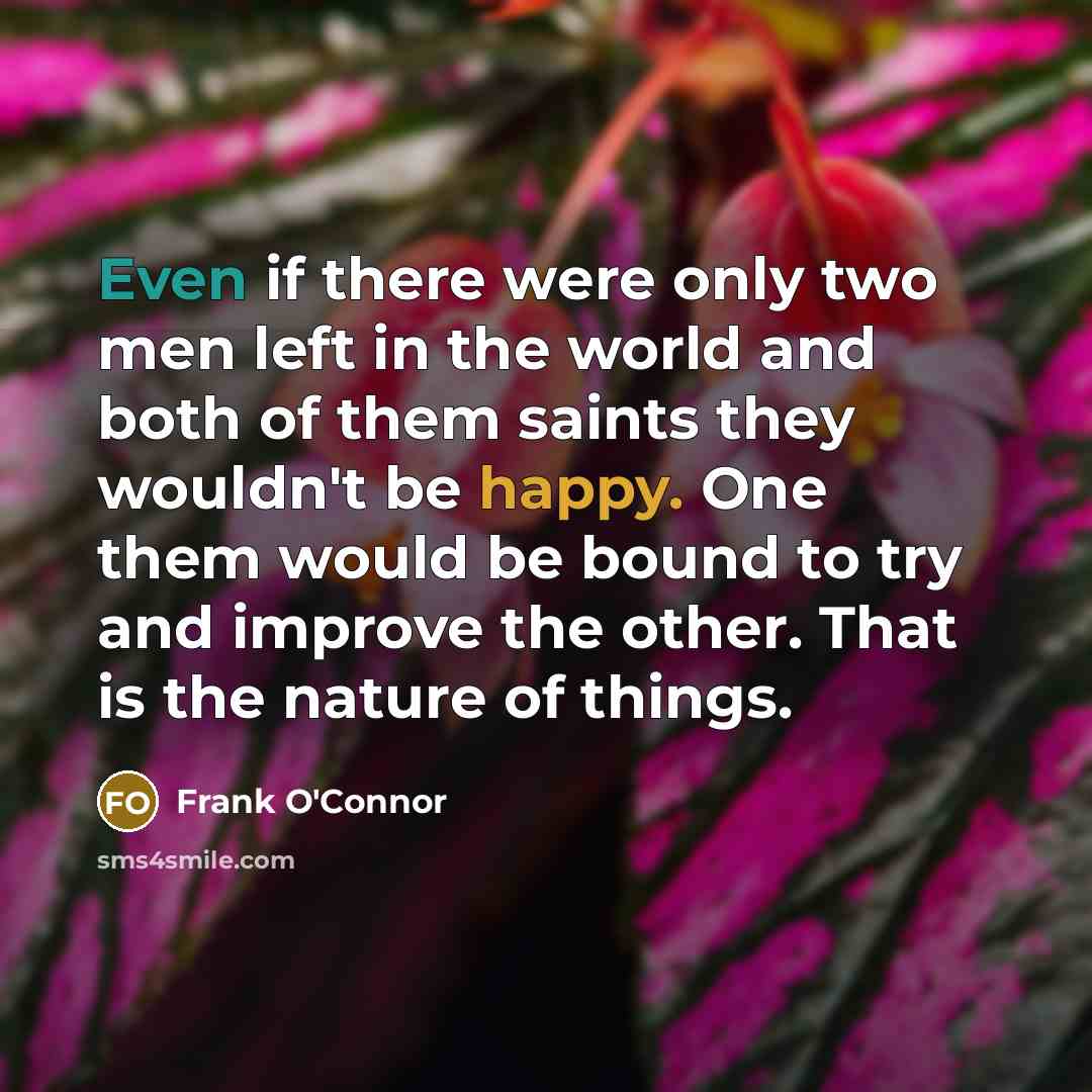 “Even if there were only two men left in the world and both of them saints they wouldn't be happy. One them would be bound to try and improve the other. That is the nature of things.” quote by Frank O'Connor