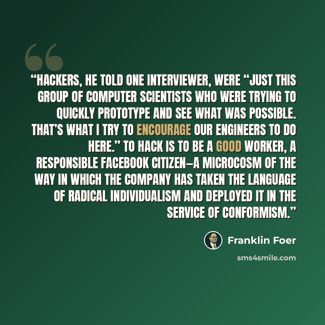 “Hackers, he told one interviewer, were “just this group of computer scientists who were trying to quickly prototype and see what was possible. That’s what I try to encourage our engineers to do here.” To hack is to be a good worker, a responsible Facebook citizen—a microcosm of the way in which…” quote by Franklin Foer