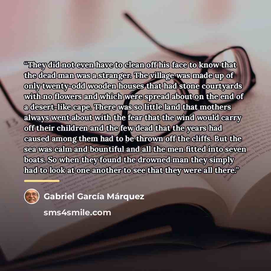 “They did not even have to clean off his face to know that the dead man was a stranger. The village was made up of only twenty-odd wooden houses that had stone courtyards with no flowers and which were spread about on the end of a desert-like cape. There was so little land that mothers always went…” quote by Gabriel García Márquez