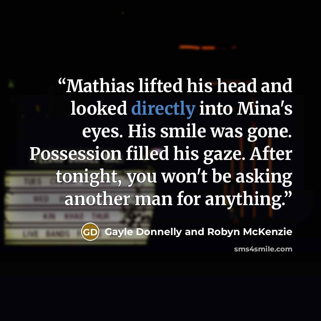 “Mathias lifted his head and looked directly into Mina's eyes. His smile was gone. Possession filled his gaze. After tonight, you won't be asking another man for anything.” quote by Gayle Donnelly and Robyn McKenzie