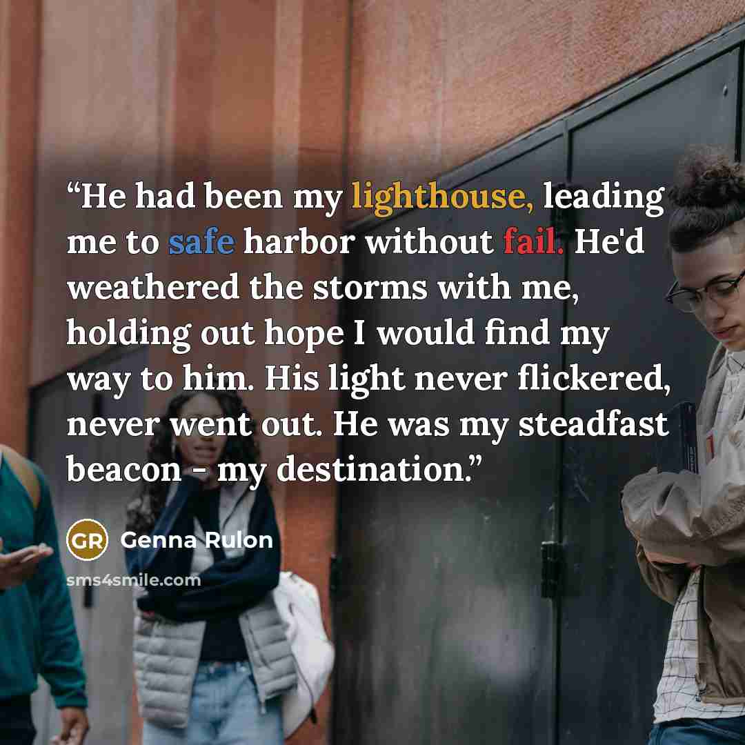 “He had been my lighthouse, leading me to safe harbor without fail. He'd weathered the storms with me, holding out hope I would find my way to him. His light never flickered, never went out. He was my steadfast beacon - my destination.” quote by Genna Rulon