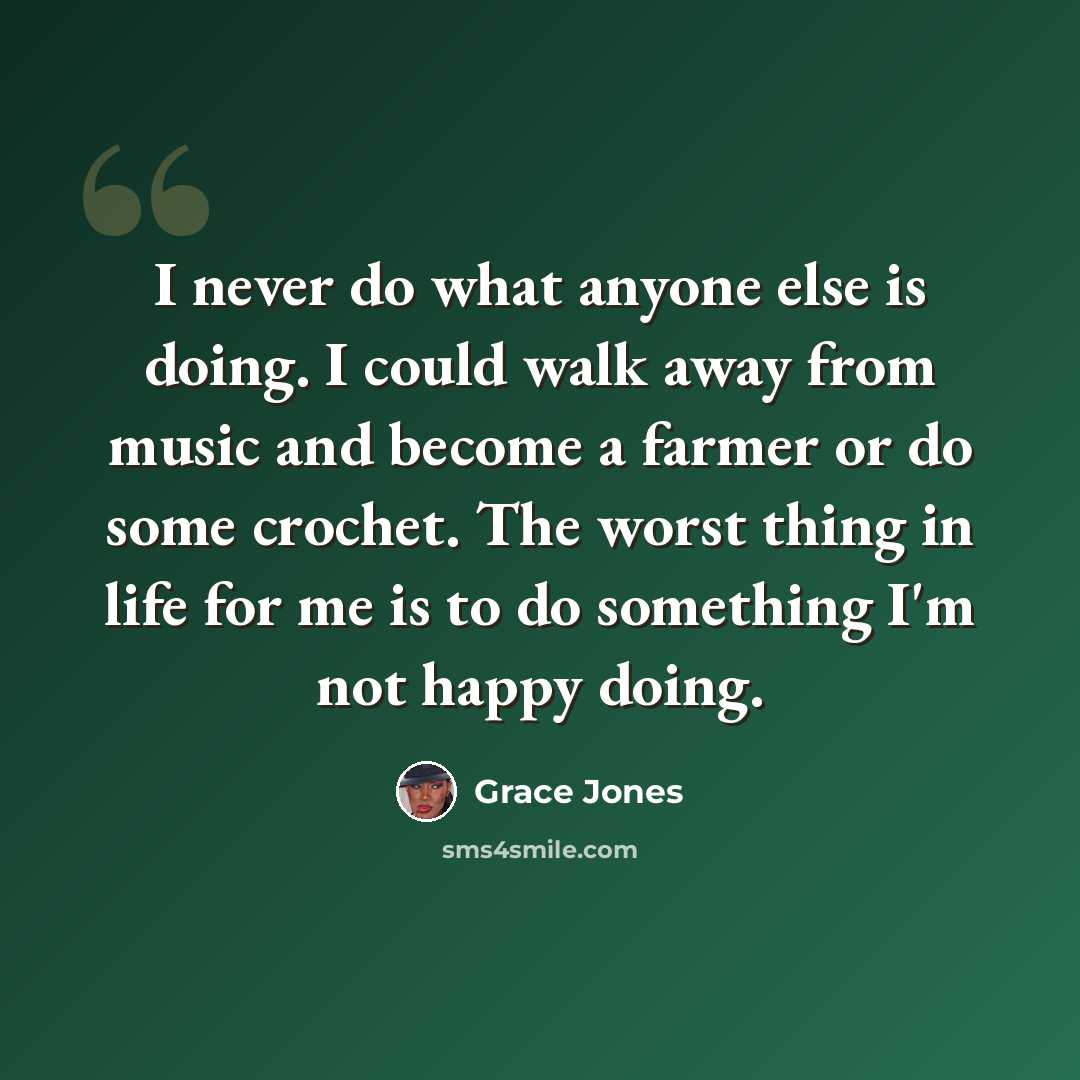 “I never do what anyone else is doing. I could walk away from music and become a farmer or do some crochet. The worst thing in life for me is to do something I'm not happy doing.” quote by Grace Jones