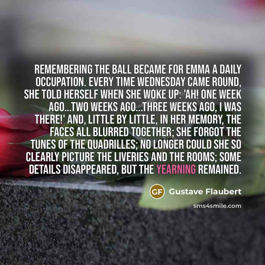 “Remembering the ball became for Emma a daily occupation. Every time Wednesday came round, she told herself when she woke up: 'Ah! One week ago...two weeks ago...three weeks ago, I was there!' And, little by little, in her memory, the faces all blurred together; she forgot the tunes of the…” quote by Gustave Flaubert