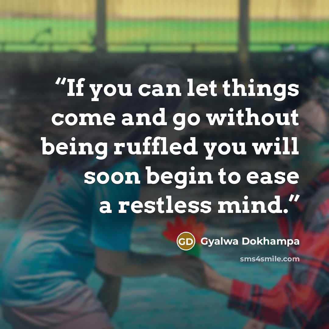 “If you can let things come and go without being ruffled you will soon begin to ease a restless mind.” quote by Gyalwa Dokhampa