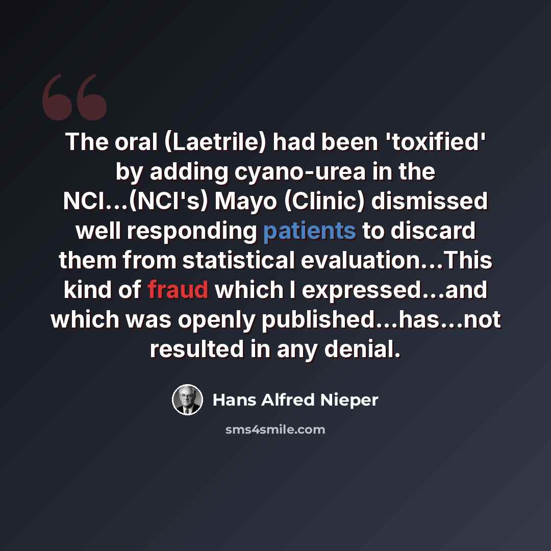 “The oral (Laetrile) had been 'toxified' by adding cyano-urea in the NCI...(NCI's) Mayo (Clinic) dismissed well responding patients to discard them from statistical evaluation...This kind of fraud which I expressed...and which was openly published...has...not resulted in any denial.” quote by Hans Alfred Nieper