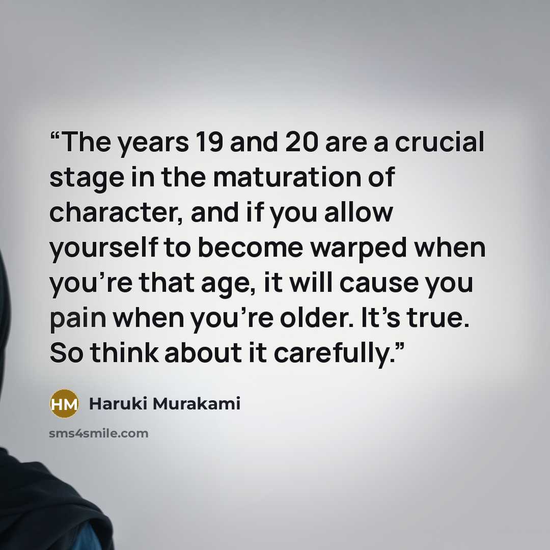 “The years 19 and 20 are a crucial stage in the maturation of character, and if you allow yourself to become warped when you’re that age, it will cause you pain when you’re older. It’s true. So think about it carefully.” quote by Haruki Murakami