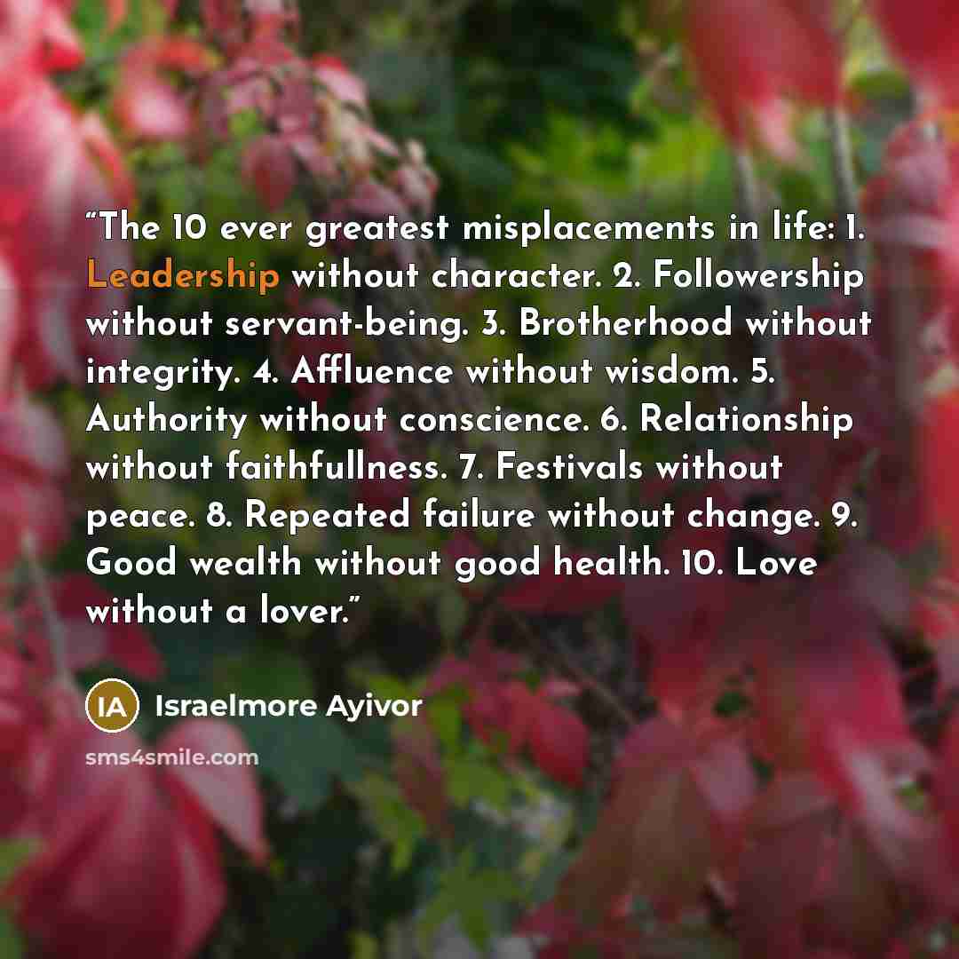 “The 10 ever greatest misplacements in life: 1. Leadership without character. 2. Followership without servant-being. 3. Brotherhood without integrity. 4. Affluence without wisdom. 5. Authority without conscience. 6. Relationship without faithfullness. 7. Festivals without peace. 8. Repeated failure…” quote by Israelmore Ayivor