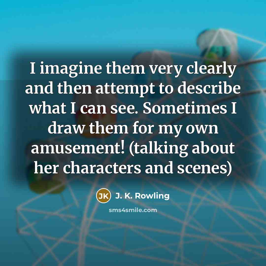 “I imagine them very clearly and then attempt to describe what I can see. Sometimes I draw them for my own amusement! (talking about her characters and scenes)” quote by J. K. Rowling