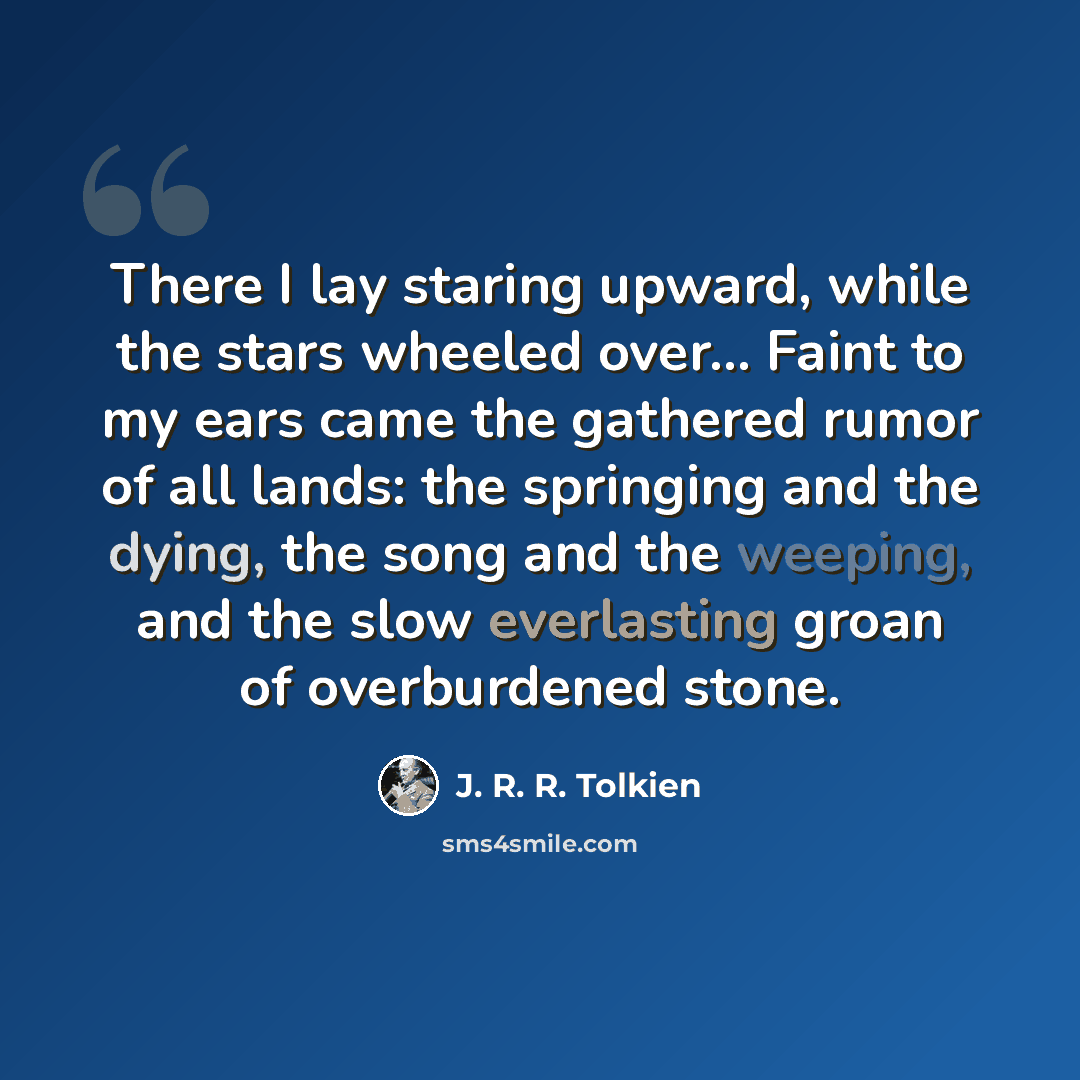 “There I lay staring upward, while the stars wheeled over... Faint to my ears came the gathered rumor of all lands: the springing and the dying, the song and the weeping, and the slow everlasting groan of overburdened stone.” quote by J. R. R. Tolkien