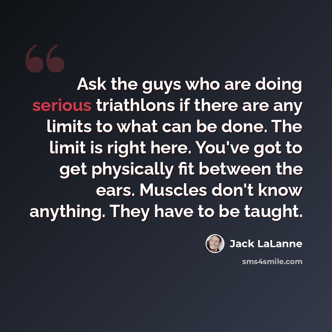 “Ask the guys who are doing serious triathlons if there are any limits to what can be done. The limit is right here. You've got to get physically fit between the ears. Muscles don't know anything. They have to be taught.” quote by Jack LaLanne