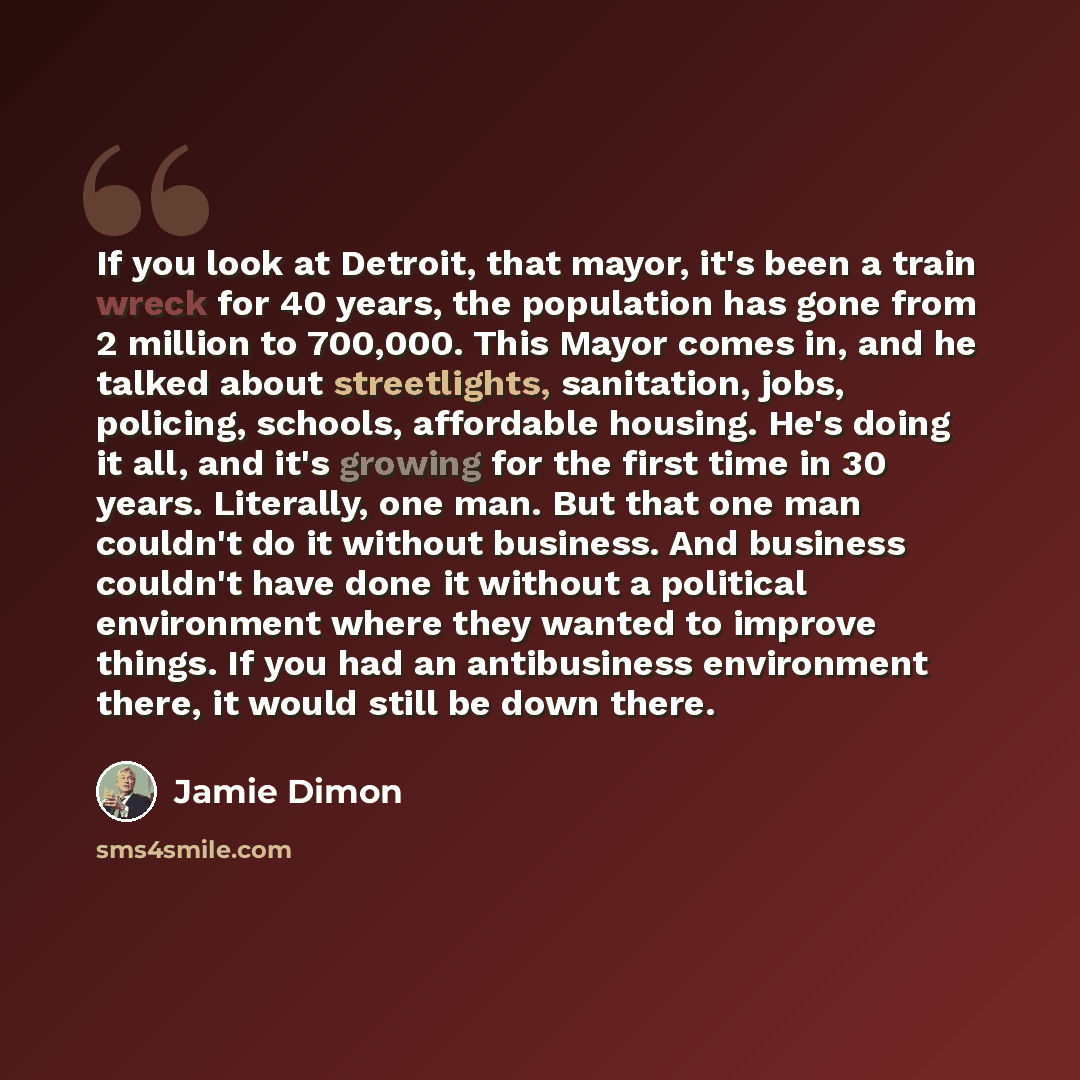 “If you look at Detroit, that mayor, it's been a train wreck for 40 years, the population has gone from 2 million to 700,000. This Mayor comes in, and he talked about streetlights, sanitation, jobs, policing, schools, affordable housing. He's doing it all, and it's growing for the first time in 30…” quote by Jamie Dimon