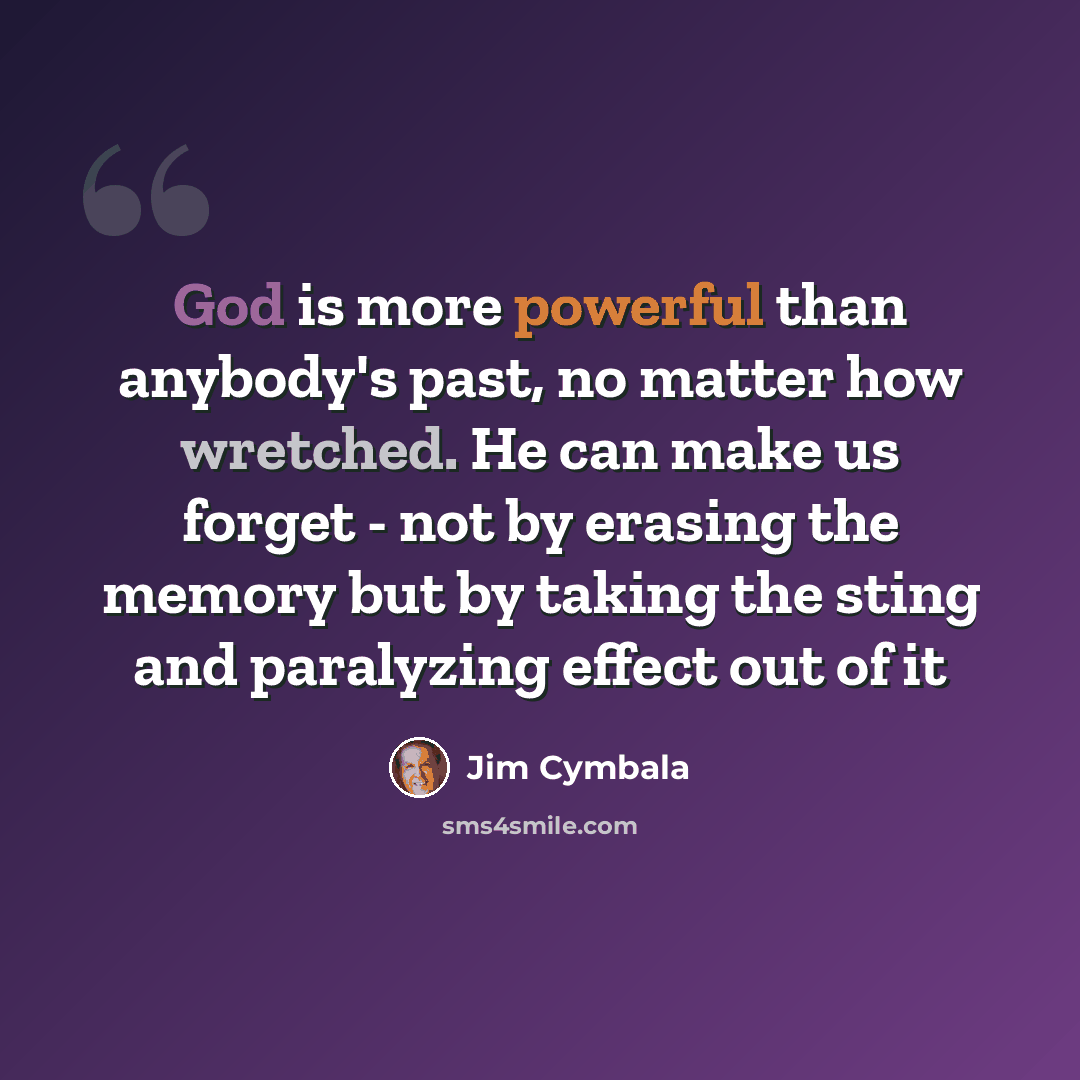 “God is more powerful than anybody's past, no matter how wretched. He can make us forget - not by erasing the memory but by taking the sting and paralyzing effect out of it” quote by Jim Cymbala