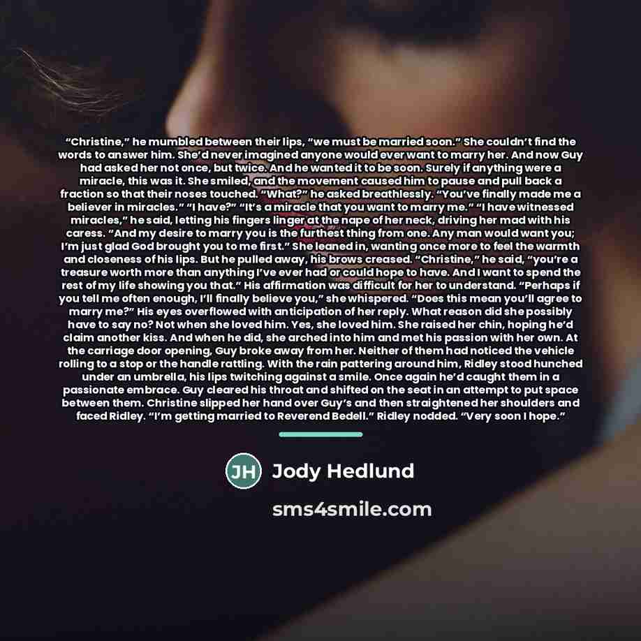 “Christine,” he mumbled between their lips, “we must be married soon.” She couldn’t find the words to answer him. She’d never imagined anyone would ever want to marry her. And now Guy had asked her not once, but twice. And he wanted it to be soon. Surely if anything were a miracle, this was it. She…” quote by Jody Hedlund