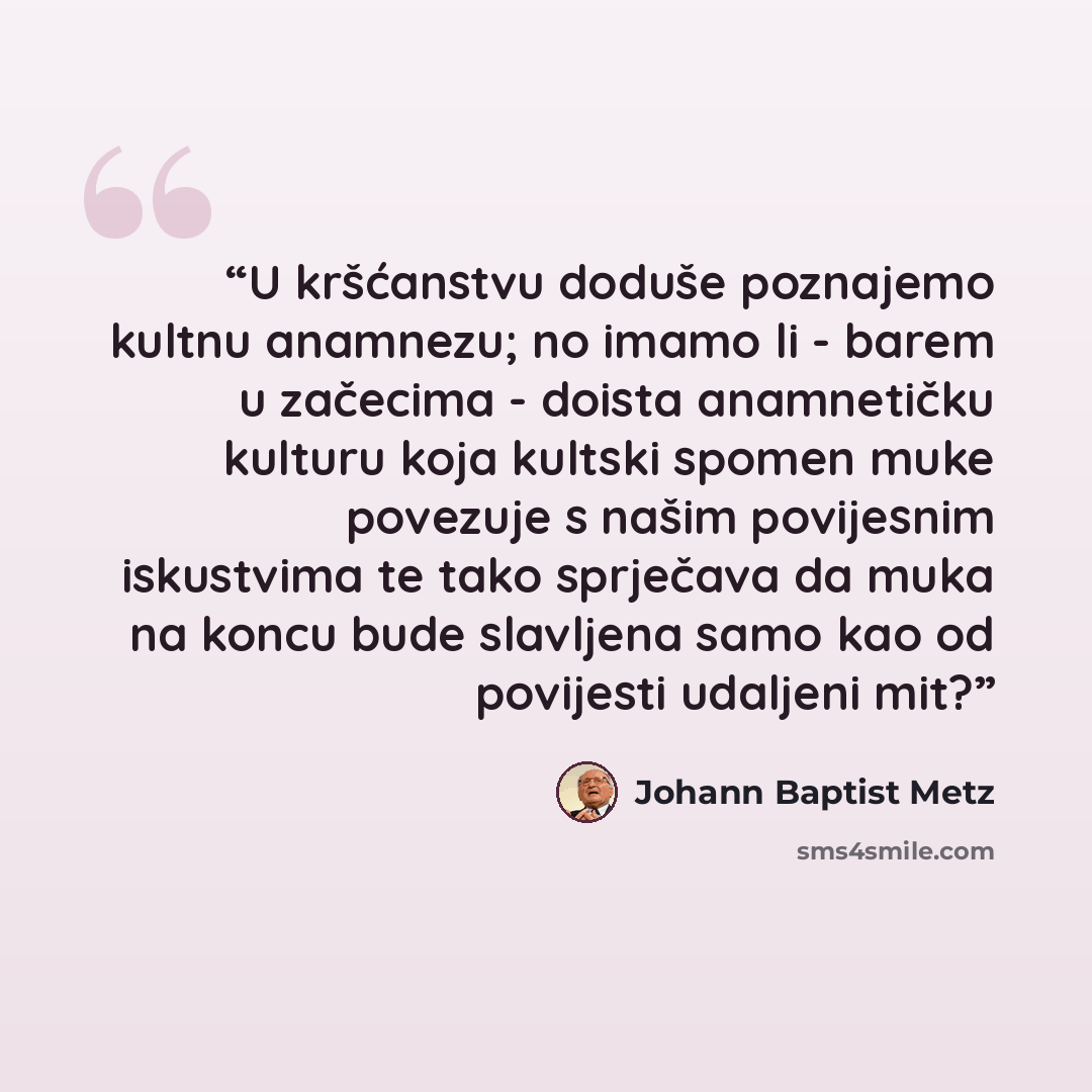 “U kršćanstvu doduše poznajemo kultnu anamnezu; no imamo li - barem u začecima - doista anamnetičku kulturu koja kultski spomen muke povezuje s našim povijesnim iskustvima te tako sprječava da muka na koncu bude slavljena samo kao od povijesti udaljeni mit?” quote by Johann Baptist Metz