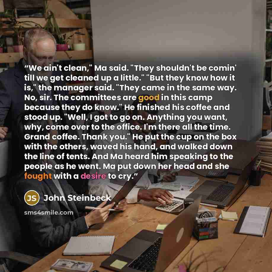“We ain't clean," Ma said. "They shouldn't be comin' till we get cleaned up a little." "But they know how it is," the manager said. "They came in the same way. No, sir. The committees are good in this camp because they do know." He finished his coffee and stood up. "Well, I got to go on. Anything…” quote by John Steinbeck