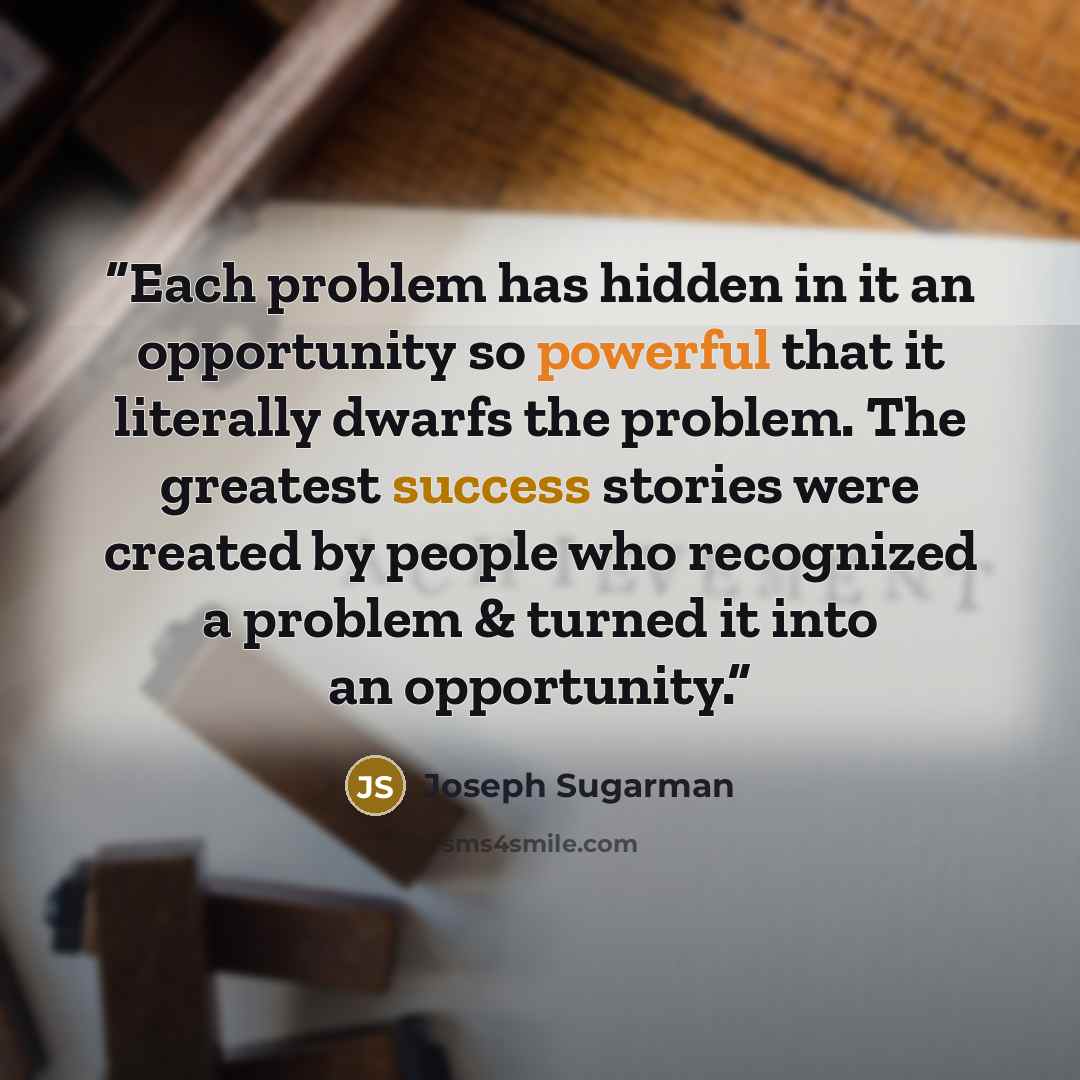 “Each problem has hidden in it an opportunity so powerful that it literally dwarfs the problem. The greatest success stories were created by people who recognized a problem & turned it into an opportunity.” quote by Joseph Sugarman