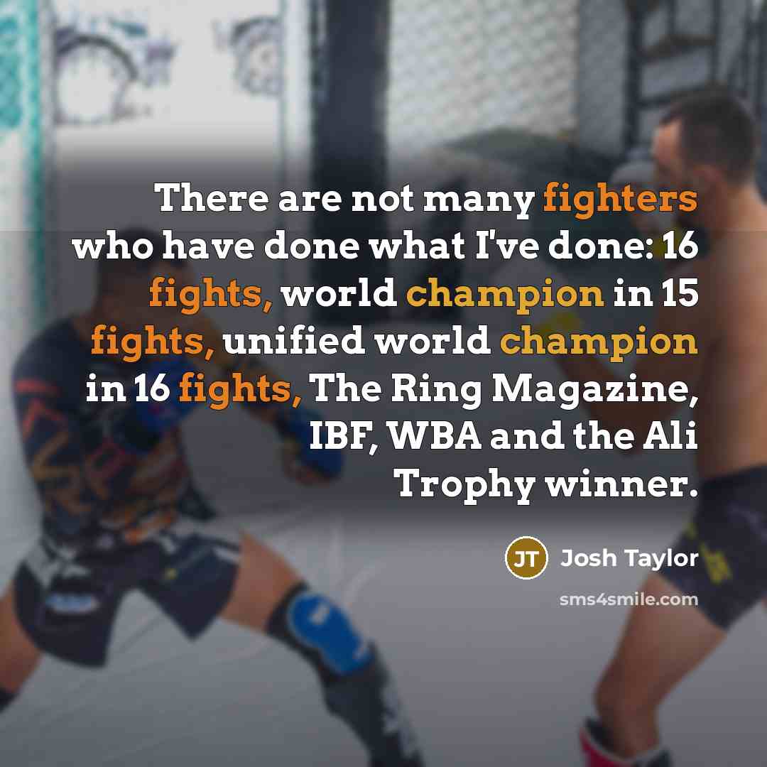 “There are not many fighters who have done what I've done: 16 fights, world champion in 15 fights, unified world champion in 16 fights, The Ring Magazine, IBF, WBA and the Ali Trophy winner.” quote by Josh Taylor