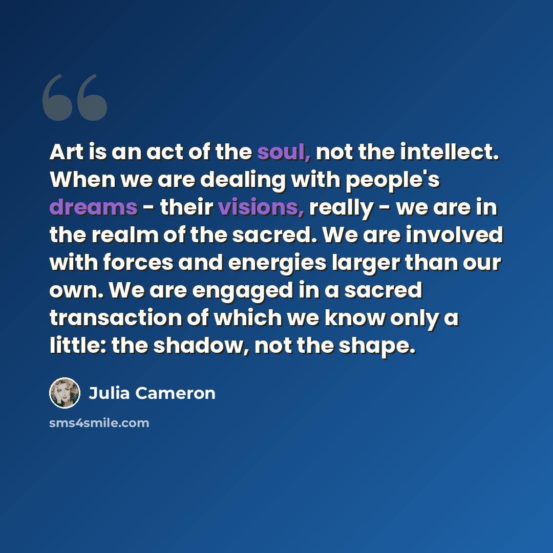 “Art is an act of the soul, not the intellect. When we are dealing with people's dreams - their visions, really - we are in the realm of the sacred. We are involved with forces and energies larger than our own. We are engaged in a sacred transaction of which we know only a little: the shadow, not…” quote by Julia Cameron