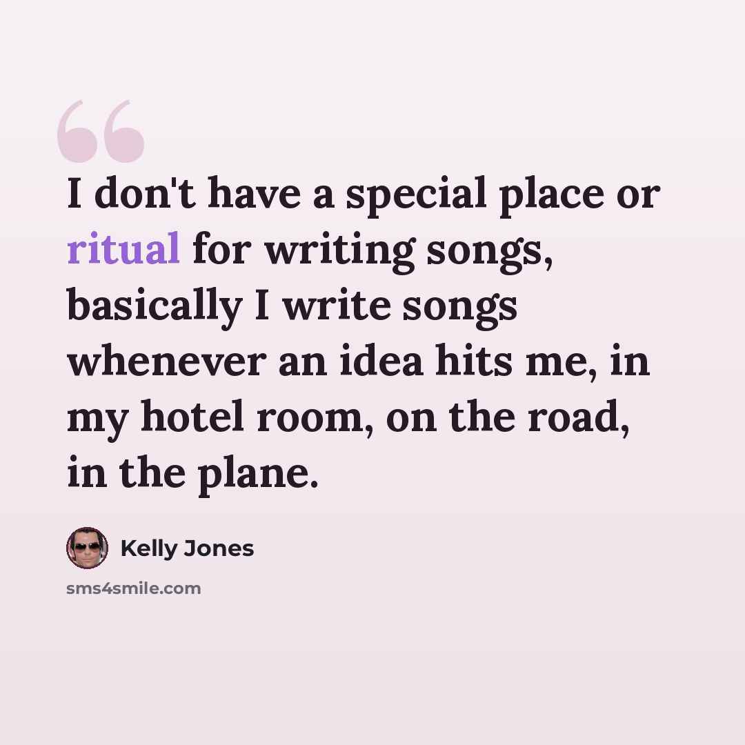 “I don't have a special place or ritual for writing songs, basically I write songs whenever an idea hits me, in my hotel room, on the road, in the plane.” quote by Kelly Jones