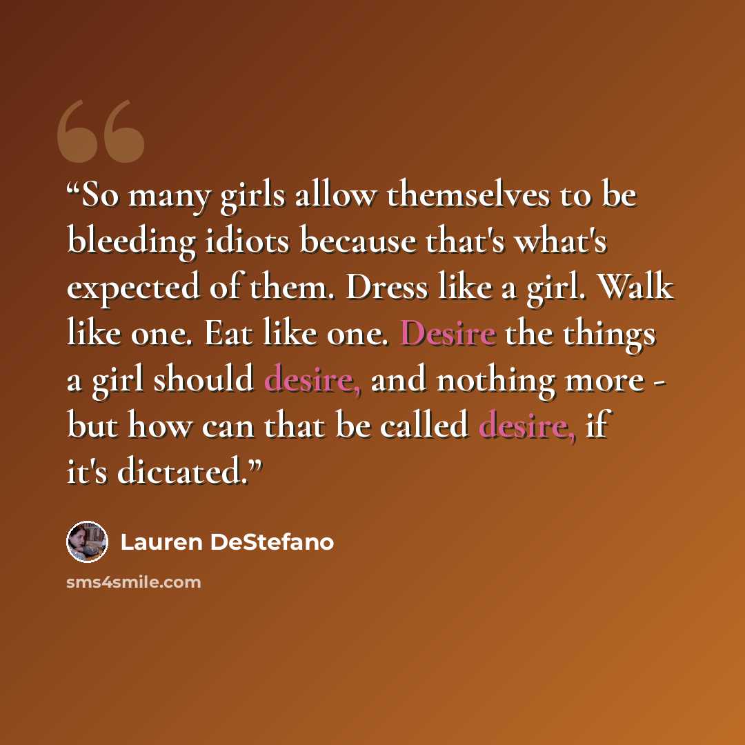 “So many girls allow themselves to be bleeding idiots because that's what's expected of them. Dress like a girl. Walk like one. Eat like one. Desire the things a girl should desire, and nothing more - but how can that be called desire, if it's dictated.” quote by Lauren DeStefano