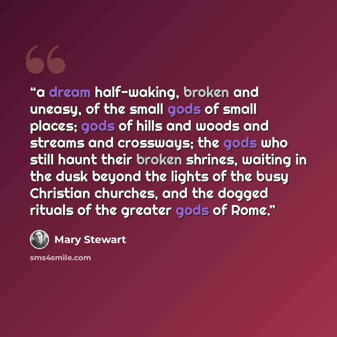 “a dream half-waking, broken and uneasy, of the small gods of small places; gods of hills and woods and streams and crossways; the gods who still haunt their broken shrines, waiting in the dusk beyond the lights of the busy Christian churches, and the dogged rituals of the greater gods of Rome.” quote by Mary Stewart