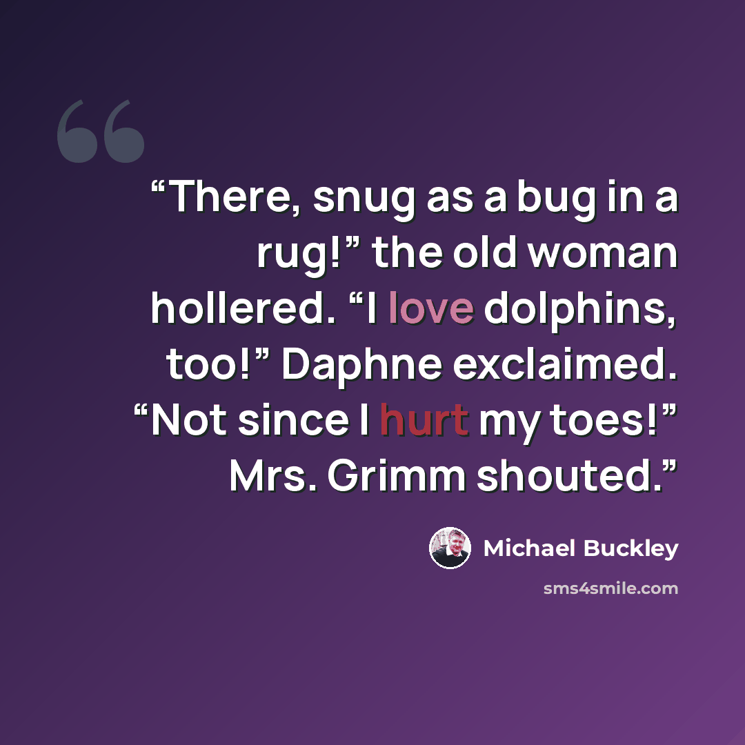 “There, snug as a bug in a rug!” the old woman hollered. “I love dolphins, too!” Daphne exclaimed. “Not since I hurt my toes!” Mrs. Grimm shouted.” quote by Michael Buckley