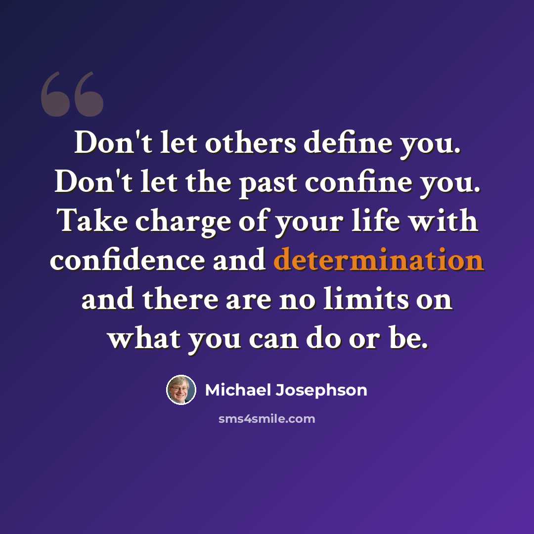 “Don't let others define you. Don't let the past confine you. Take charge of your life with confidence and determination and there are no limits on what you can do or be.” quote by Michael Josephson