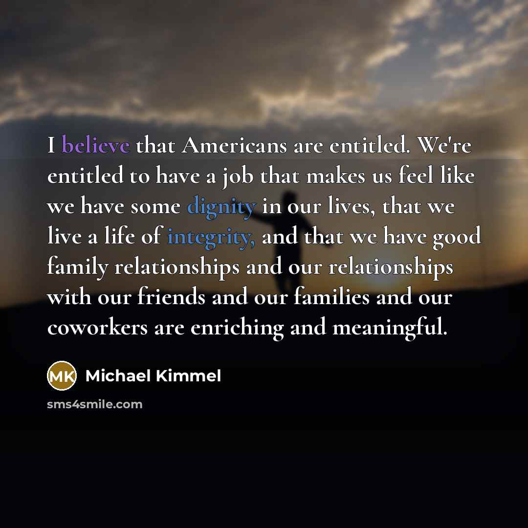 “I believe that Americans are entitled. We're entitled to have a job that makes us feel like we have some dignity in our lives, that we live a life of integrity, and that we have good family relationships and our relationships with our friends and our families and our coworkers are enriching and…” quote by Michael Kimmel