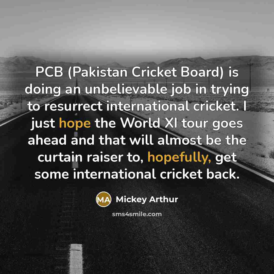 “PCB (Pakistan Cricket Board) is doing an unbelievable job in trying to resurrect international cricket. I just hope the World XI tour goes ahead and that will almost be the curtain raiser to, hopefully, get some international cricket back.” quote by Mickey Arthur