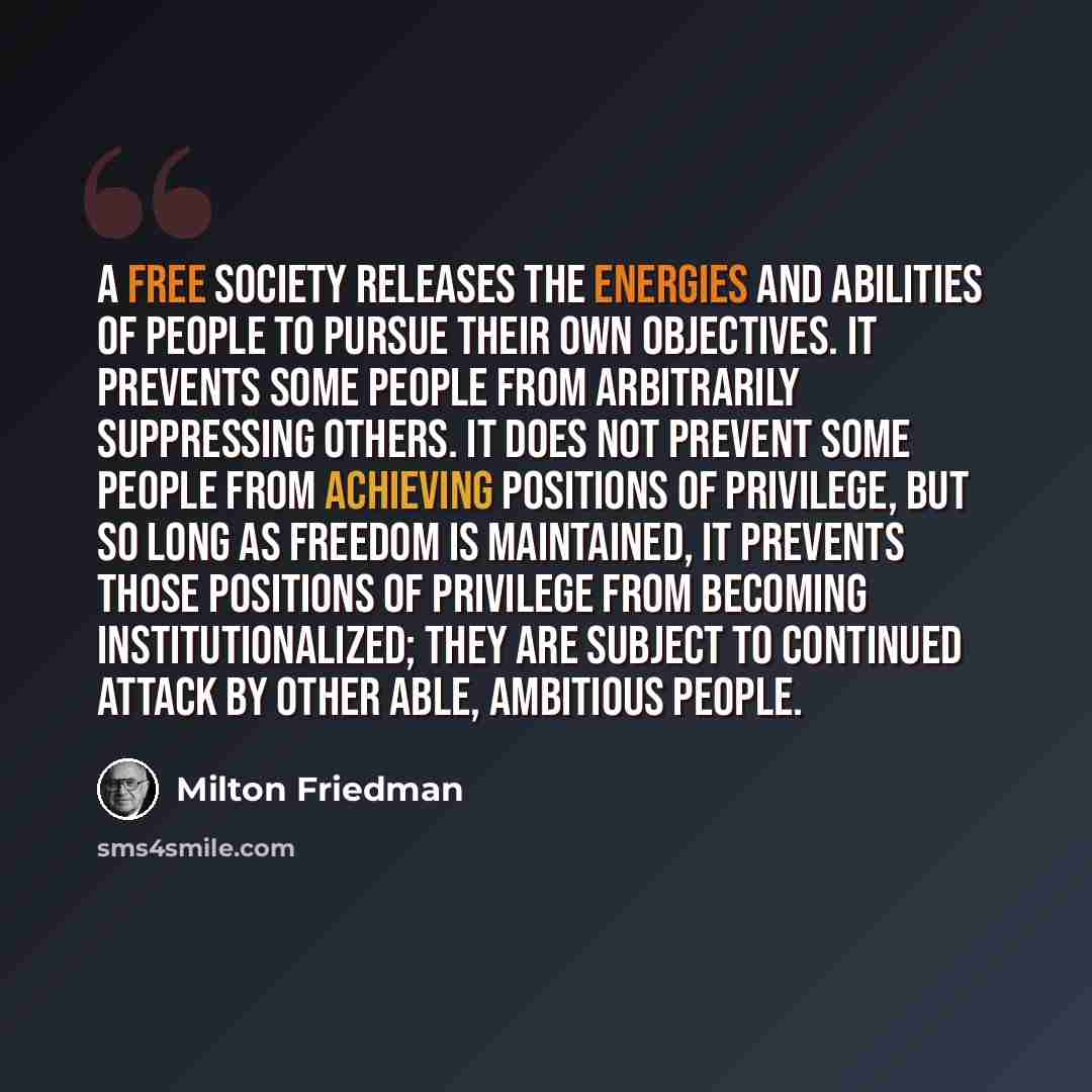 “A free society releases the energies and abilities of people to pursue their own objectives. It prevents some people from arbitrarily suppressing others. It does not prevent some people from achieving positions of privilege, but so long as freedom is maintained, it prevents those positions of…” quote by Milton Friedman