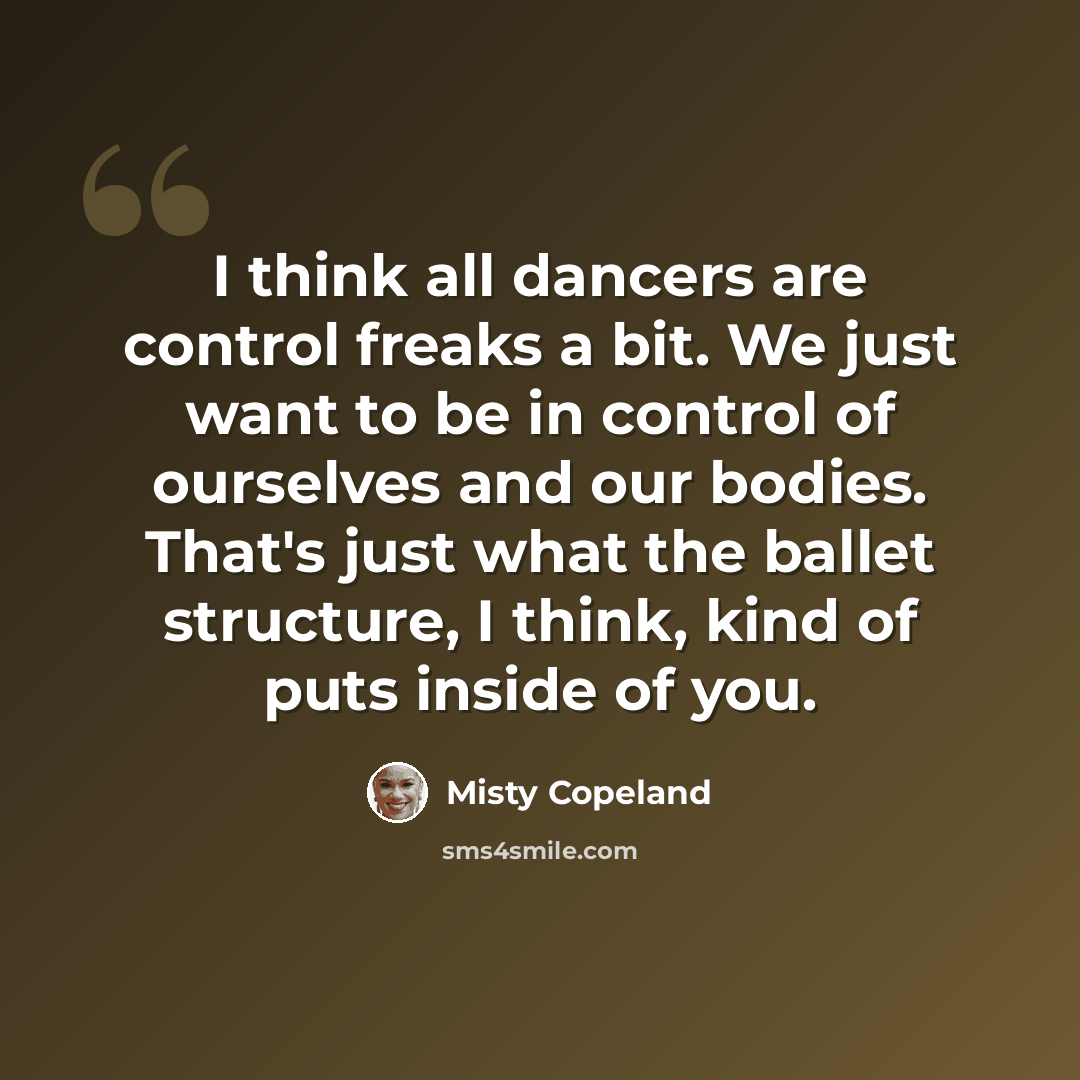 “I think all dancers are control freaks a bit. We just want to be in control of ourselves and our bodies. That's just what the ballet structure, I think, kind of puts inside of you.” quote by Misty Copeland