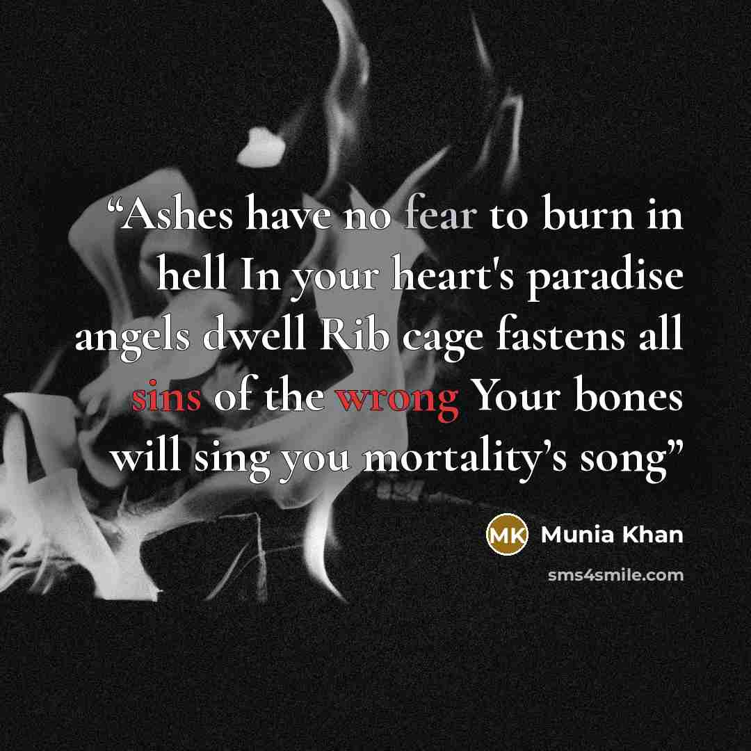“Ashes have no fear to burn in hell In your heart's paradise angels dwell Rib cage fastens all sins of the wrong Your bones will sing you mortality’s song” quote by Munia Khan