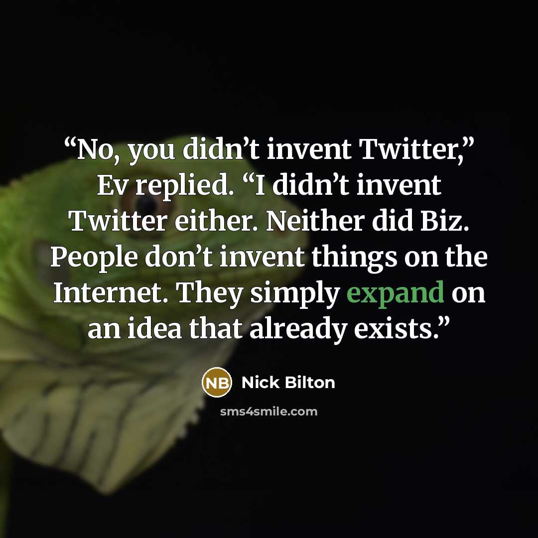 “No, you didn’t invent Twitter,” Ev replied. “I didn’t invent Twitter either. Neither did Biz. People don’t invent things on the Internet. They simply expand on an idea that already exists.” quote by Nick Bilton