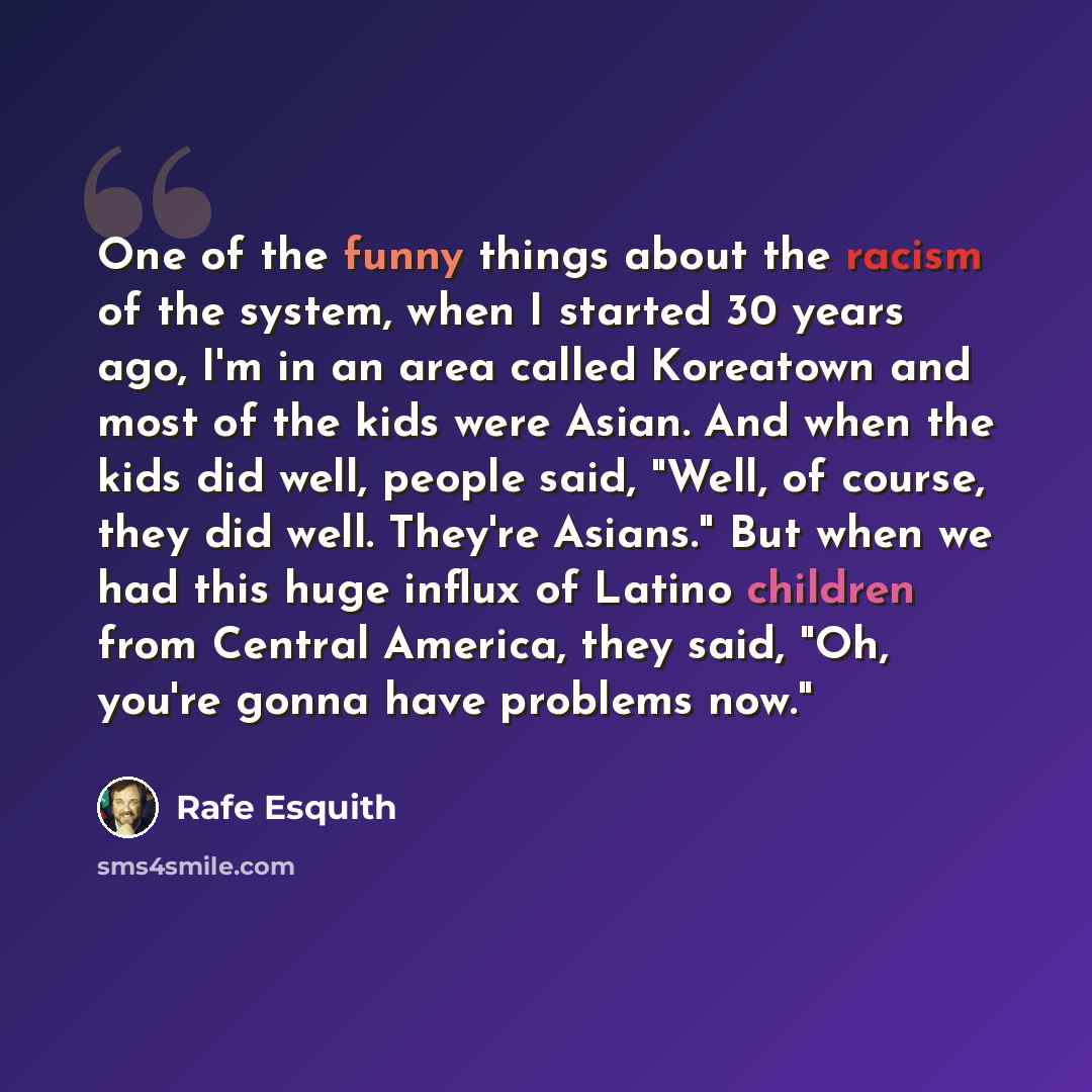 “One of the funny things about the racism of the system, when I started 30 years ago, I'm in an area called Koreatown and most of the kids were Asian. And when the kids did well, people said, "Well, of course, they did well. They're Asians." But when we had this huge influx of Latino children from…” quote by Rafe Esquith