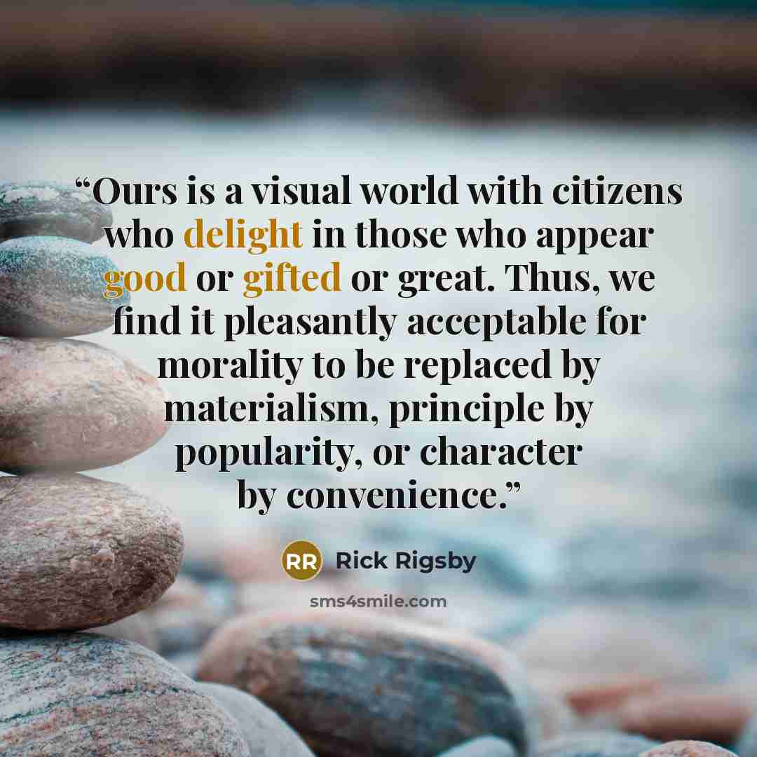 “Ours is a visual world with citizens who delight in those who appear good or gifted or great. Thus, we find it pleasantly acceptable for morality to be replaced by materialism, principle by popularity, or character by convenience.” quote by Rick Rigsby