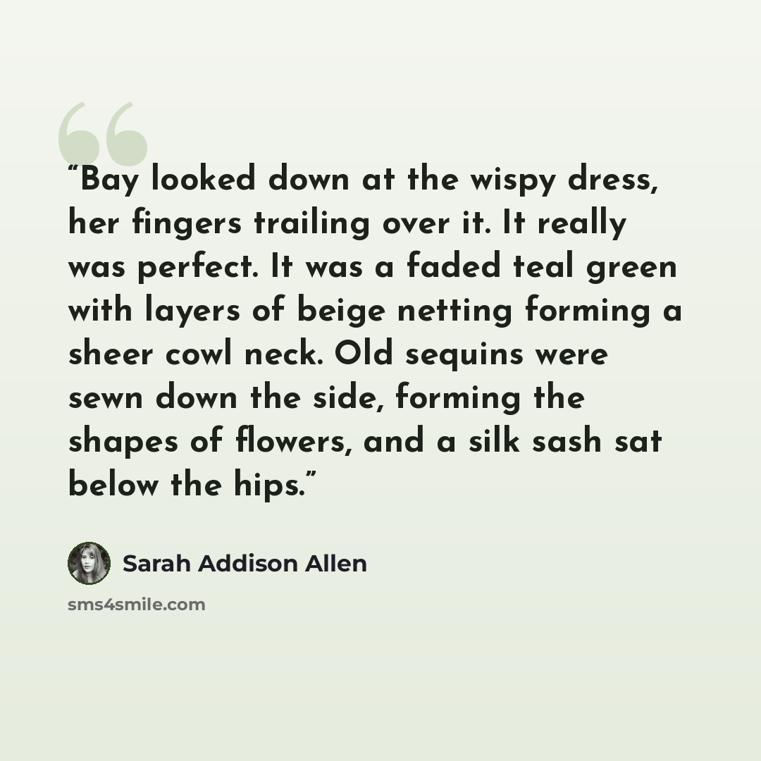 “Bay looked down at the wispy dress, her fingers trailing over it. It really was perfect. It was a faded teal green with layers of beige netting forming a sheer cowl neck. Old sequins were sewn down the side, forming the shapes of flowers, and a silk sash sat below the hips.” quote by Sarah Addison Allen