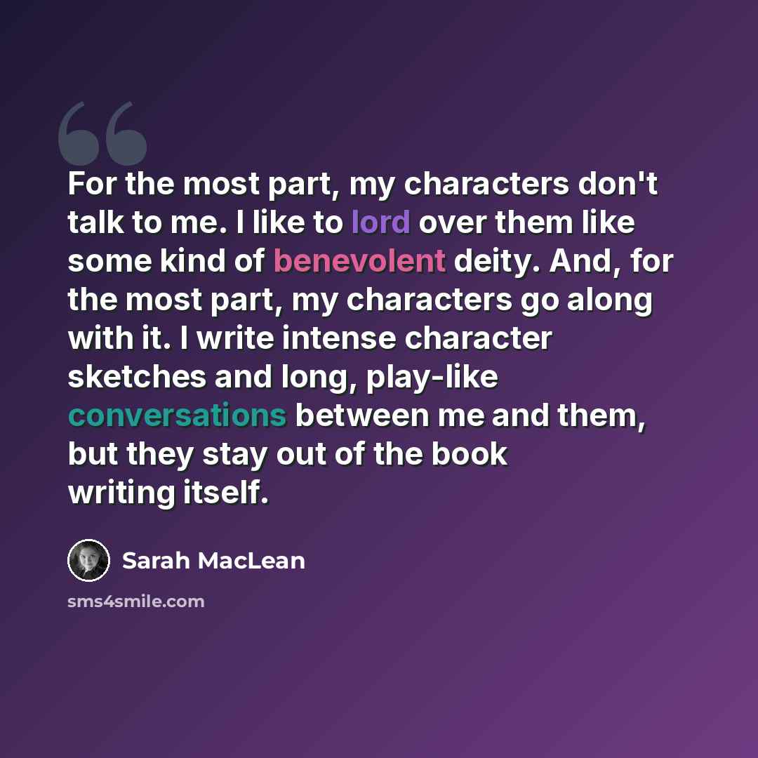 “For the most part, my characters don't talk to me. I like to lord over them like some kind of benevolent deity. And, for the most part, my characters go along with it. I write intense character sketches and long, play-like conversations between me and them, but they stay out of the book writing…” quote by Sarah MacLean