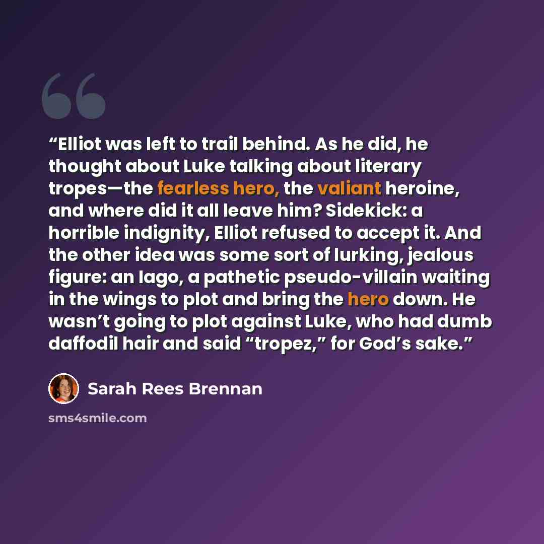 “Elliot was left to trail behind. As he did, he thought about Luke talking about literary tropes—the fearless hero, the valiant heroine, and where did it all leave him? Sidekick: a horrible indignity, Elliot refused to accept it. And the other idea was some sort of lurking, jealous figure: an Iago…” quote by Sarah Rees Brennan