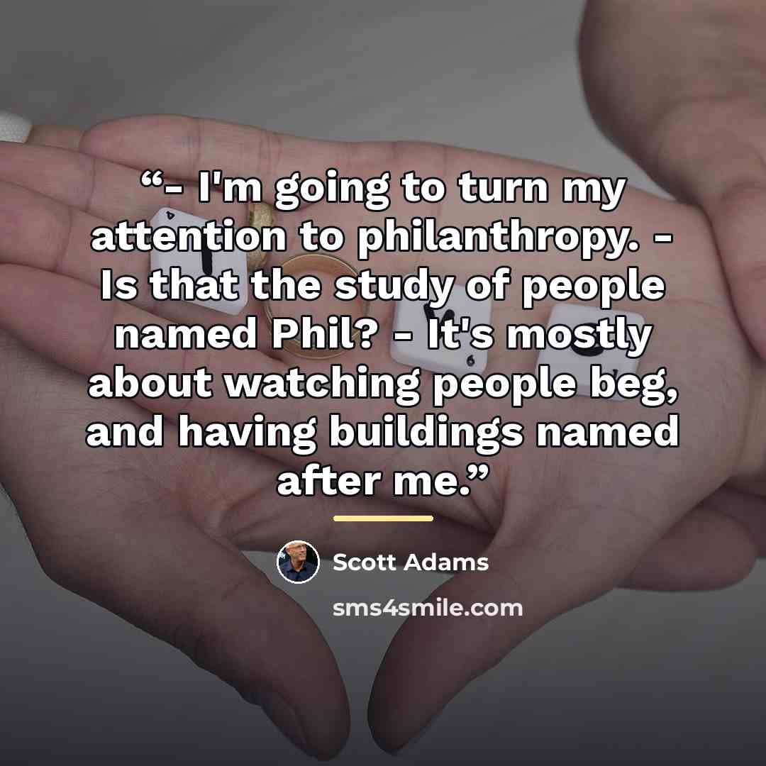“- I'm going to turn my attention to philanthropy. - Is that the study of people named Phil? - It's mostly about watching people beg, and having buildings named after me.” quote by Scott Adams
