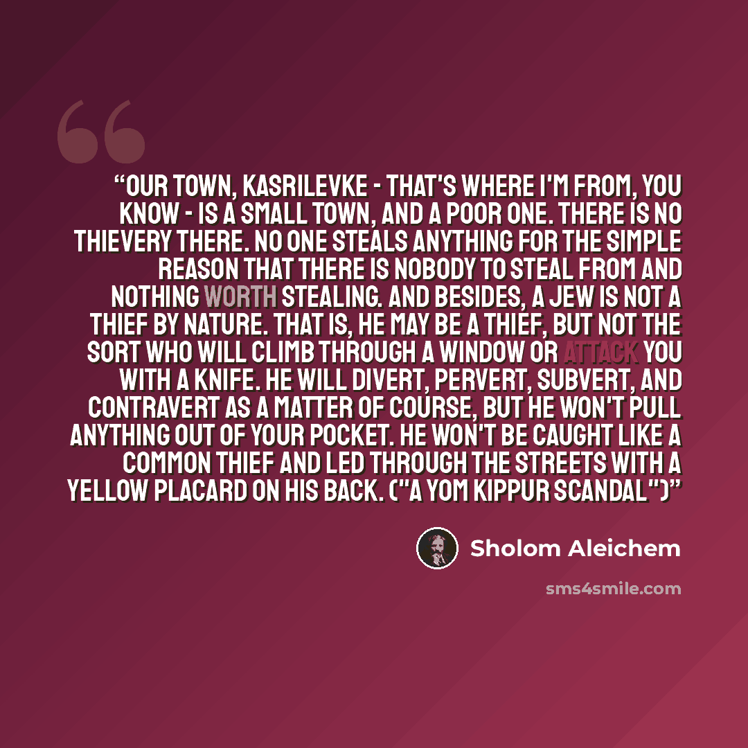 “Our town, Kasrilevke - that's where I'm from, you know - is a small town, and a poor one. There is no thievery there. No one steals anything for the simple reason that there is nobody to steal from and nothing worth stealing. And besides, a Jew is not a thief by nature. That is, he may be a thief…” quote by Sholom Aleichem