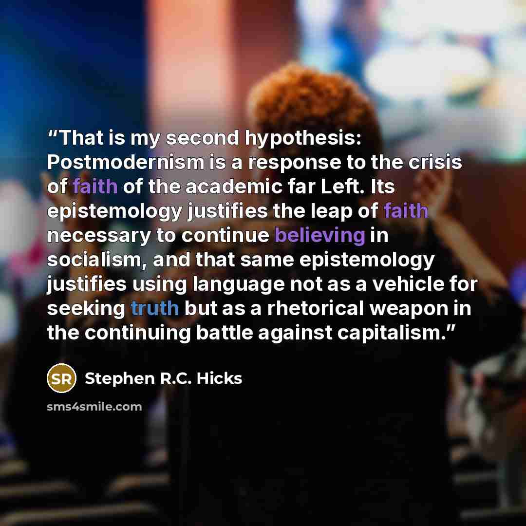 “That is my second hypothesis: Postmodernism is a response to the crisis of faith of the academic far Left. Its epistemology justifies the leap of faith necessary to continue believing in socialism, and that same epistemology justifies using language not as a vehicle for seeking truth but as a…” quote by Stephen R.C. Hicks