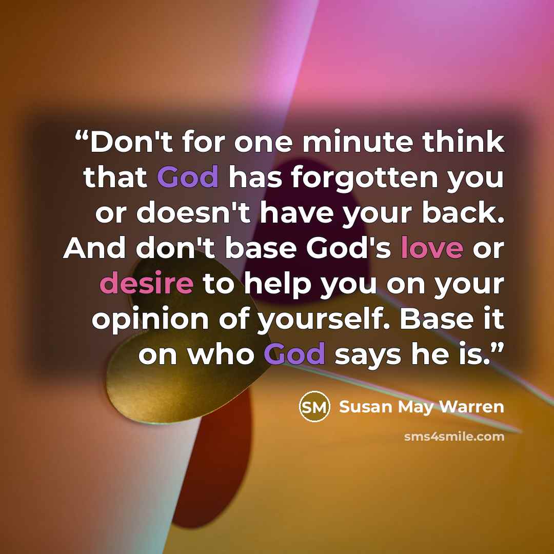 “Don't for one minute think that God has forgotten you or doesn't have your back. And don't base God's love or desire to help you on your opinion of yourself. Base it on who God says he is.” quote by Susan May Warren