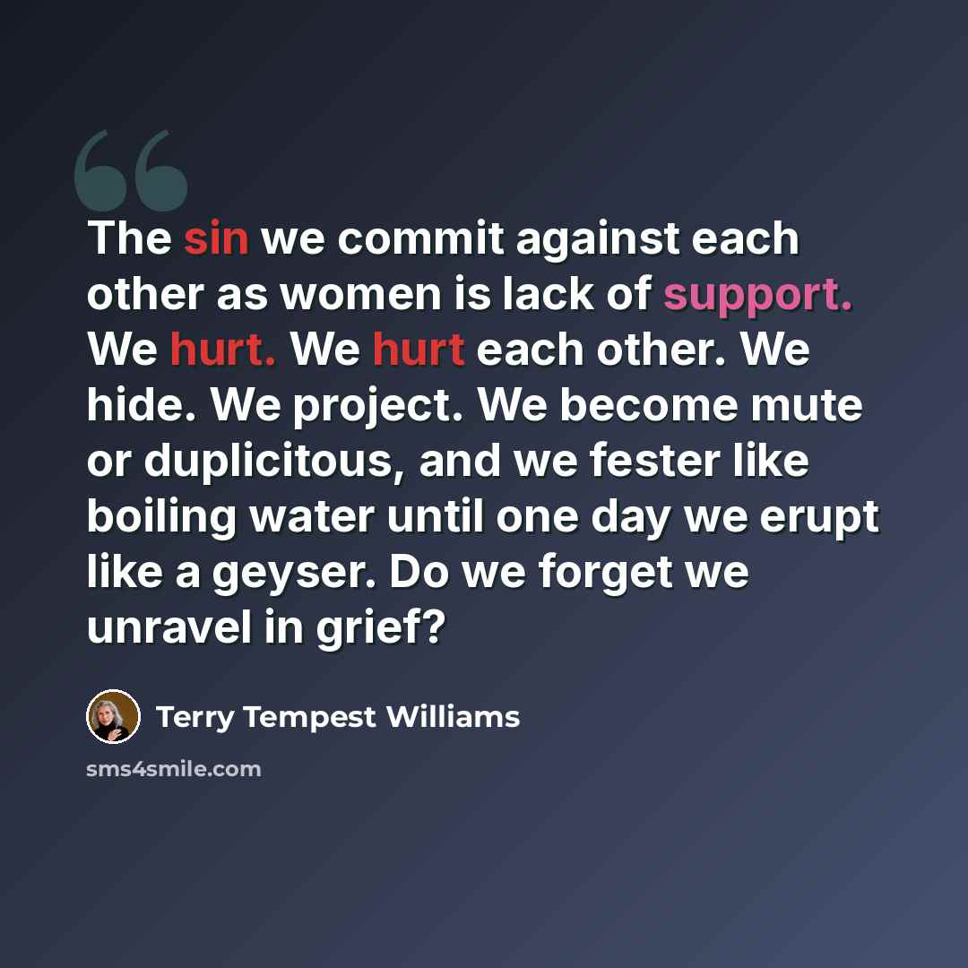 “The sin we commit against each other as women is lack of support. We hurt. We hurt each other. We hide. We project. We become mute or duplicitous, and we fester like boiling water until one day we erupt like a geyser. Do we forget we unravel in grief?” quote by Terry Tempest Williams
